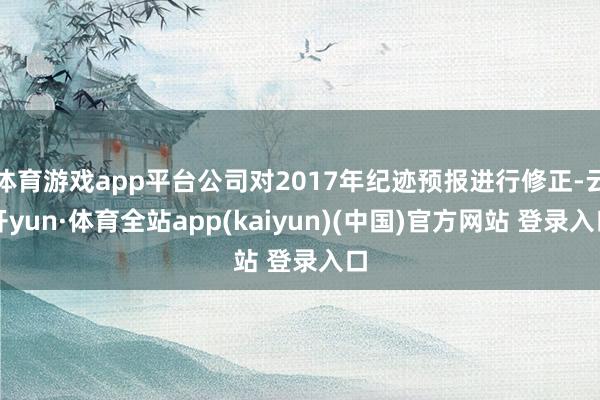 体育游戏app平台公司对2017年纪迹预报进行修正-云开yun·体育全站app(kaiyun)(中国)官方网站 登录入口