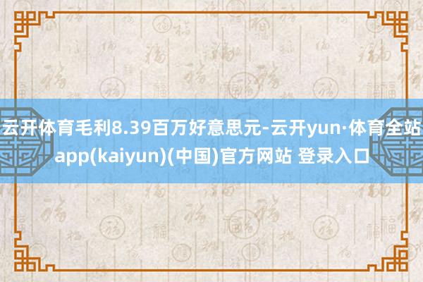 云开体育毛利8.39百万好意思元-云开yun·体育全站app(kaiyun)(中国)官方网站 登录入口