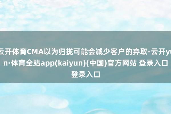 云开体育CMA以为归拢可能会减少客户的弃取-云开yun·体育全站app(kaiyun)(中国)官方网站 登录入口