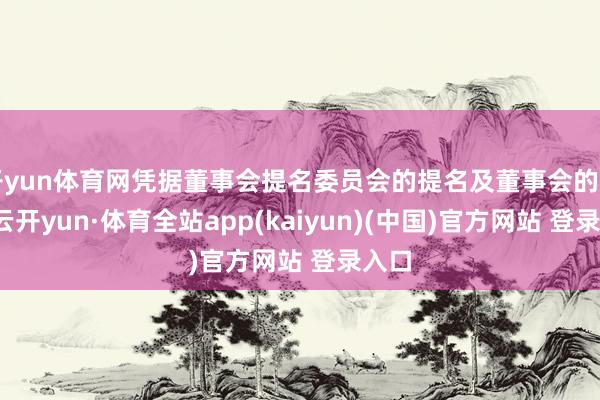 开yun体育网凭据董事会提名委员会的提名及董事会的审议-云开yun·体育全站app(kaiyun)(中国)官方网站 登录入口