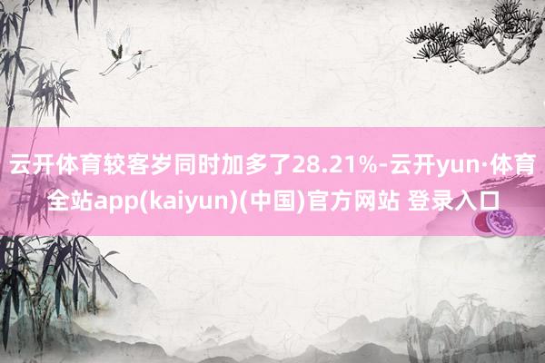 云开体育较客岁同时加多了28.21%-云开yun·体育全站app(kaiyun)(中国)官方网站 登录入口