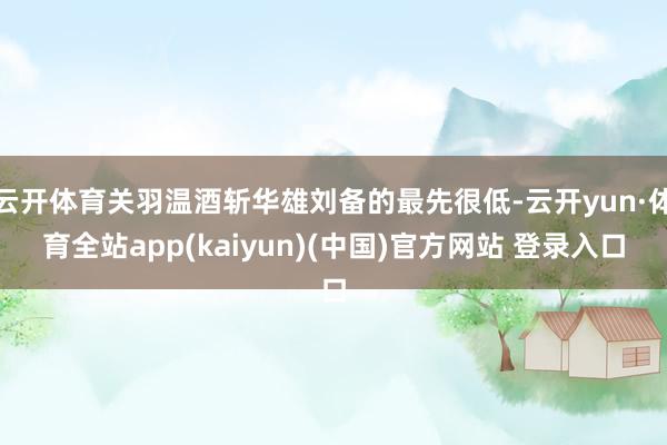 云开体育关羽温酒斩华雄刘备的最先很低-云开yun·体育全站app(kaiyun)(中国)官方网站 登录入口