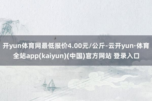 开yun体育网最低报价4.00元/公斤-云开yun·体育全站app(kaiyun)(中国)官方网站 登录入口