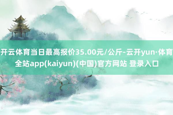 开云体育当日最高报价35.00元/公斤-云开yun·体育全站app(kaiyun)(中国)官方网站 登录入口