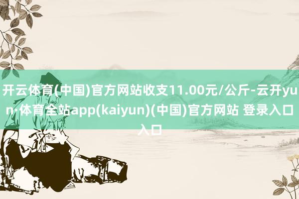 开云体育(中国)官方网站收支11.00元/公斤-云开yun·体育全站app(kaiyun)(中国)官方网站 登录入口