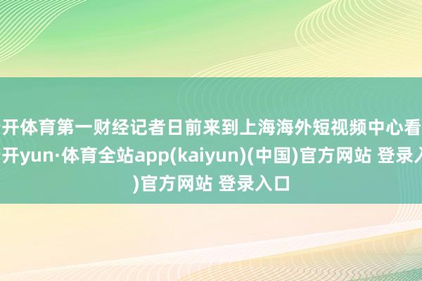 云开体育第一财经记者日前来到上海海外短视频中心看到-云开yun·体育全站app(kaiyun)(中国)官方网站 登录入口