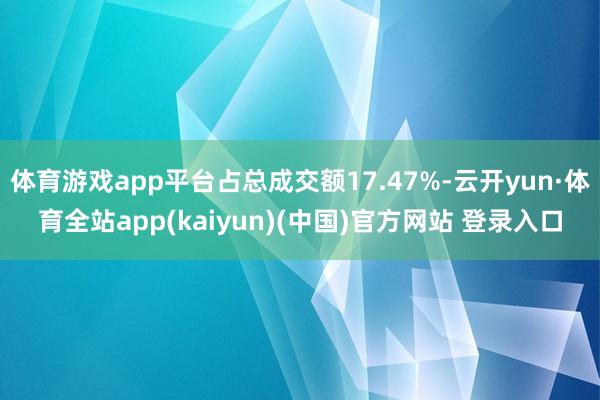 体育游戏app平台占总成交额17.47%-云开yun·体育全站app(kaiyun)(中国)官方网站 登录入口