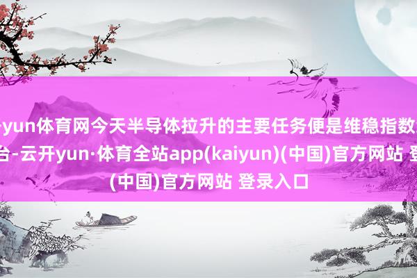 开yun体育网今天半导体拉升的主要任务便是维稳指数给题材搭台-云开yun·体育全站app(kaiyun)(中国)官方网站 登录入口